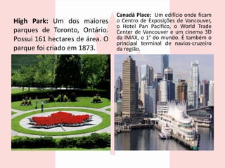 High Park: Um dos maiores
parques de Toronto, Ontário.
Possui 161 hectares de área. O
parque foi criado em 1873.
Canadá Place: Um edifício onde ficam
o Centro de Exposições de Vancouver,
o Hotel Pan Pacífico, o World Trade
Center de Vancouver e um cinema 3D
da IMAX, o 1° do mundo. É também o
principal terminal de navios-cruzeiro
da região.
 