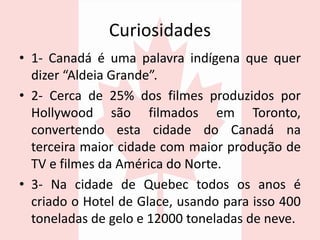 Curiosidades
• 1- Canadá é uma palavra indígena que quer
dizer “Aldeia Grande”.
• 2- Cerca de 25% dos filmes produzidos por
Hollywood são filmados em Toronto,
convertendo esta cidade do Canadá na
terceira maior cidade com maior produção de
TV e filmes da América do Norte.
• 3- Na cidade de Quebec todos os anos é
criado o Hotel de Glace, usando para isso 400
toneladas de gelo e 12000 toneladas de neve.
 