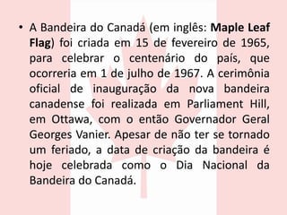 • A Bandeira do Canadá (em inglês: Maple Leaf
Flag) foi criada em 15 de fevereiro de 1965,
para celebrar o centenário do país, que
ocorreria em 1 de julho de 1967. A cerimônia
oficial de inauguração da nova bandeira
canadense foi realizada em Parliament Hill,
em Ottawa, com o então Governador Geral
Georges Vanier. Apesar de não ter se tornado
um feriado, a data de criação da bandeira é
hoje celebrada como o Dia Nacional da
Bandeira do Canadá.
 