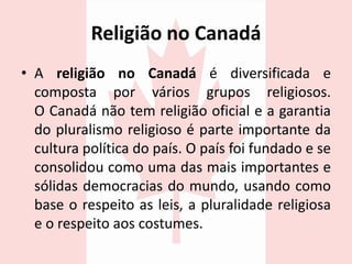 Religião no Canadá
• A religião no Canadá é diversificada e
composta por vários grupos religiosos.
O Canadá não tem religião oficial e a garantia
do pluralismo religioso é parte importante da
cultura política do país. O país foi fundado e se
consolidou como uma das mais importantes e
sólidas democracias do mundo, usando como
base o respeito as leis, a pluralidade religiosa
e o respeito aos costumes.
 