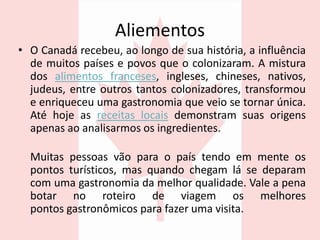 Aliementos
• O Canadá recebeu, ao longo de sua história, a influência
de muitos países e povos que o colonizaram. A mistura
dos alimentos franceses, ingleses, chineses, nativos,
judeus, entre outros tantos colonizadores, transformou
e enriqueceu uma gastronomia que veio se tornar única.
Até hoje as receitas locais demonstram suas origens
apenas ao analisarmos os ingredientes.
Muitas pessoas vão para o país tendo em mente os
pontos turísticos, mas quando chegam lá se deparam
com uma gastronomia da melhor qualidade. Vale a pena
botar no roteiro de viagem os melhores
pontos gastronômicos para fazer uma visita.
 