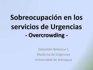 Sobreocupación en los
servicios de Urgencias
- Overcrowding Sebastián Betancur L
Medicina de Urgencias
Universidad de Antioquia

 