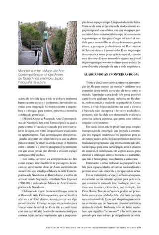 REVISTA USP • São Paulo • n. 100 • p. 150-164 • DEZEMBRO/JANEIRO/FEVEREIRO 2013-2014 159
acima do nível da água e não se colocou nenhuma
barreira entre o rio e o pavimento, permitindo-se,
então, uma integração harmoniosa entre a arquite-
tura e o rio que, para muitos, preserva a memória
coletiva do povo local.
O Hotel Anexo ao Museu de Arte Contemporâ-
nea de Naoshima tem uma forma elíptica na qual a
parte central é vazada e ocupada por um reserva-
tório de água, em torno do qual ficam localizados
os apartamentos. Tais acomodações têm portas-
-janelas de correr de vidros inteiriços que se abrem
para o externo de onde se avista o mar. A fronteira
entre o interno e o externo desaparece no momento
em que essas portas são abertas e cria um espaço
ambíguo entre os dois.
Em outra vertente da compreensão do Ma
como espaço intermediário de passagem, desta-
cam-se, entre muitas obras de Ando, o caminho do
monotrilho que interliga o Museu de Arte Contem-
porânea de Naoshima ao Hotel Anexo, e a obra do
artista Hiroshi Sugimoto, intitulada Time Exposed
(1980-90) e instalada no Museu de Arte Contem-
porânea de Naoshima.
O demorado trajeto do monotrilho que conecta
o Museu de Arte Contemporânea, que se localiza
abaixo, e o Hotel Anexo, acima, parece ser algo
inconveniente. O longo tempo dispensado para
vencer esse desnível de 45 m não é condizente
com um país de alto desenvolvimento tecnológico
como o Japão, até se compreender que a programa-
ção desse espaço-tempo é propositadamente lenta.
Trata-se de uma experiência de deslocamento es-
paçotemporal sinestésica, em que o espaço per-
corrido é determinado pelo tempo extremamente
vagaroso que se leva para chegar ao hotel. À me-
dida que o monotrilho se afasta do museu e ganha
altura, a paisagem deslumbrante do Mar Interior
de Seto se oferece à nossa visão. É um trajeto que
descontrola a nossa percepção temporal, criando
uma desconexão com o mundo externo: um ritual
de passagem que se constitui num entre-espaço de
conexão entre o templo da arte e o da arquitetura.
ALARGANDO AS FRONTEIRAS DO MA
	
Trinta e cinco anos após a primeira apresenta-
ção do Ma para o resto do mundo, viabilizou-se a
expansão desse modo particular de ver e sentir o
mundo. Apreender a noção do Ma torna possível
captá-lo em qualquer lugar, inclusive no Ociden-
te, embora mude o modo de se percebê-lo. Como
vimos, a visão lógica ocidental na qual a ciência
é baseada não incorpora o terceiro excluído e,
portanto, não faz dele um elemento de evidência
como na cultura japonesa, que gerou uma estética
singular a ele inerente.
Em razão disso, não se pode fazer uma simples
transposição da concepção que permeia a constru-
ção dos espaços intermediários japoneses para os
de outros países, pois, no caso nipônico, mesmo a
finalidade programada, que normalmente não dei-
xaria espaço para uma participação ativa e criativa
do usuário, é canalizada, em alguns casos, para
efetivar a interação entre o homem e o ambiente,
que não é homogênea, mas distinta a cada caso.
Entretanto, o olhar imbuído da perspectiva do
Ma para espacialidades de outras nacionalidades
permite uma visão diferente e enriquecedora delas.
Em se tratando dos espaços urbanos europeus,
as variadas ruelas estreitas apenas para pedestres,
que constituem zonas de intermediação entre ou-
tras ruas maiores, existentes, por exemplo, em
Paris, Roma, Toledo ou Veneza, podem ser perce-
bidas como espacialidades Ma. Um bom exemplo
seria o trabouile de Lyon, que são passagens estrei-
tas existentes que perfazem um circuito labiríntico
dentro da cidade. Trabouile vem do latim trabu-
lare, que significa “atravessar”, e foi utilizado no
passado por mercadores, principalmente de seda.
Monotrilho entre o Museu de Arte
Contemporânea e o Hotel Anexo,
de Tadao Ando, em Kyoto, Japão.
Fotografia da autora
 