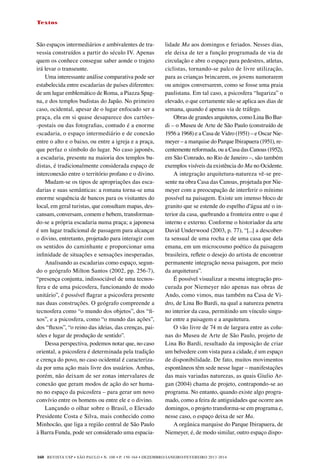 REVISTA USP • São Paulo • n. 100 • p. 150-164 • DEZEMBRO/JANEIRO/FEVEREIRO 2013-2014
160
Textos
São espaços intermediários e ambivalentes de tra-
vessia construídos a partir do século IV. Apenas
quem os conhece consegue saber aonde o trajeto
irá levar o transeunte.
Uma interessante análise comparativa pode ser
estabelecida entre escadarias de países diferentes:
de um lugar emblemático de Roma, a Piazza Spag-
na, e dos templos budistas do Japão. No primeiro
caso, ocidental, apesar de o lugar enfocado ser a
praça, ela em si quase desaparece dos cartões-
-postais ou das fotografias, contudo é a enorme
escadaria, o espaço intermediário e de conexão
entre o alto e o baixo, ou entre a igreja e a praça,
que perfaz o símbolo do lugar. No caso japonês,
a escadaria, presente na maioria dos templos bu-
distas, é tradicionalmente considerada espaço de
interconexão entre o território profano e o divino.
Mudam-se os tipos de apropriações das esca-
darias e suas semânticas: a romana torna-se uma
enorme sequência de bancos para os visitantes do
local, em geral turistas, que consultam mapas, des-
cansam, conversam, comem e bebem, transforman-
do-se a própria escadaria numa praça; a japonesa
é um lugar tradicional de passagem para alcançar
o divino, entretanto, projetado para interagir com
os sentidos do caminhante e proporcionar uma
infinidade de situações e sensações inesperadas.
Analisando as escadarias como espaço, segun-
do o geógrafo Milton Santos (2002, pp. 256-7),
“presença conjunta, indissociável de uma tecnos-
fera e de uma psicosfera, funcionando de modo
unitário”, é possível flagrar a psicosfera presente
nas duas construções. O geógrafo compreende a
tecnosfera como “o mundo dos objetos”, dos “fi-
xos”, e a psicosfera, como “o mundo das ações”,
dos “fluxos”, “o reino das ideias, das crenças, pai-
xões e lugar de produção de sentido”. 	
Dessa perspectiva, podemos notar que, no caso
oriental, a psicosfera é determinada pela tradição
e crença do povo, no caso ocidental é caracteriza-
da por uma ação mais livre dos usuários. Ambas,
porém, não deixam de ser zonas intervalares de
conexão que geram modos de ação do ser huma-
no no espaço da psicosfera – para gerar um novo
convívio entre os homens ou entre ele e o divino.
Lançando o olhar sobre o Brasil, o Elevado
Presidente Costa e Silva, mais conhecido como
Minhocão, que liga a região central de São Paulo
à Barra Funda, pode ser considerado uma espacia-
lidade Ma aos domingos e feriados. Nesses dias,
ele deixa de ter a função programada de via de
circulação e abre o espaço para pedestres, atletas,
ciclistas, tornando-se palco de livre utilização,
para as crianças brincarem, os jovens namorarem
ou amigos conversarem, como se fosse uma praia
paulistana. Em tal caso, a psicosfera “lugariza” o
elevado, o que certamente não se aplica aos dias de
semana, quando é apenas via de tráfego.
Obras de grandes arquitetos, como Lina Bo Bar-
di – o Museu de Arte de São Paulo (construído de
1956 a 1968) e a Casa de Vidro (1951) – e Oscar Nie-
meyer – a marquise do Parque Ibirapuera (1951), re-
centemente reformada, ou a Casa das Canoas (1952),
em São Conrado, no Rio de Janeiro –, são também
exemplos visíveis da existência do Ma no Ocidente.
A integração arquitetura-natureza vê-se pre-
sente na obra Casa das Canoas, projetada por Nie-
meyer com a preocupação de interferir o mínimo
possível na paisagem. Existe um imenso bloco de
granito que se estende do espelho d’água até o in-
terior da casa, quebrando a fronteira entre o que é
interno e externo. Conforme o historiador da arte
David Underwood (2003, p. 77), “[...] a descober-
ta sensual de uma rocha e de uma casa que dela
emana, em um microcosmo poético da paisagem
brasileira, reflete o desejo do artista de encontrar
permanente integração nessa paisagem, por meio
da arquitetura”.
É possível visualizar a mesma integração pro-
curada por Niemeyer não apenas nas obras de
Ando, como vimos, mas também na Casa de Vi-
dro, de Lina Bo Bardi, na qual a natureza penetra
no interior da casa, permitindo um vínculo singu-
lar entre a paisagem e a arquitetura.
O vão livre de 74 m de largura entre as colu-
nas do Museu de Arte de São Paulo, projeto de
Lina Bo Bardi, resultado da imposição de criar
um belvedere com vista para a cidade, é um espaço
de disponibilidade. De fato, muitos movimentos
espontâneos têm sede nesse lugar – manifestações
das mais variadas naturezas, as quais Giulio Ar-
gan (2004) chama de projeto, contrapondo-se ao
programa. No entanto, quando existe algo progra-
mado, como a feira de antiguidades que ocorre aos
domingos, o projeto transforma-se em programa e,
nesse caso, o espaço deixa de ser Ma.
A orgânica marquise do Parque Ibirapuera, de
Niemeyer, é, de modo similar, outro espaço dispo-
 