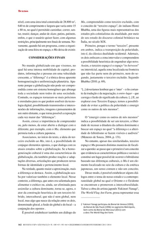 REVISTA USP • São Paulo • n. 100 • p. 150-164 • DEZEMBRO/JANEIRO/FEVEREIRO 2013-2014
162
Textos
nível, com uma área total construída de 28.800 m2
,
640 m de comprimento e largura que varia entre 15
e 80 m, no qual é permitido caminhar, correr, sen-
tar, reunir, dançar, andar de skate, patins, patinete,
enfim, o que o usuário quiser fazer, com algumas
restrições, principalmente nos finais de semana. No-
vamente, quando há um programa, como a organi-
zação de uma feira no espaço, o Ma deixa de existir.
CONSIDERAÇÕES FINAIS
No mundo globalizado em que vivemos, no
qual há uma intensa mobilidade de capital, pro-
dutos, informações e pessoas em uma velocidade
crescente, a “diferença” é a tônica dessa aparente
homogeneização e uniformização planetária. Apa-
rente porque a globalização não pode ser compre-
endida como um sistema homogêneo que abrange
toda a sociedade nem todos de uma sociedade.
Contudo, os espaços tornaram-se mais próximos
e enredados para os que podem usufruir da tecno-
logia digital, possibilitando transmissões e interco-
nexões de informações, imagens e pensamentos de
um outro distante, o que torna possível a exposição
cada vez maior das “diferenças”.
Assim, cresce a importância de compreender
ou, pelo menos, de estar aberto a dialogar com o
diferente, por exemplo, com o Ma, elemento que
permeia toda a cultura japonesa.
Associamos, no início do texto, a ideia do ter-
ceiro excluído ao Ma, isto é, a possibilidade de
conjugar elementos opostos, o que dialoga com os
atuais estudos sobre a globalização. Se a homo-
geneização cultural é uma das características da
globalização, ela também produz reações e adap-
tações diversas, articulações que produzem novas
formas de identidade e pertencimento local.
Na verdade, quanto maior a aproximação, mais
a diferença se destaca. Assim, a globalização aca-
ba por valorizar também o elemento local. Nesse
contexto, a diferença, que antes era salientada para
alimentar o exótico ou, ainda, ser eliminada para
assimilar a cultura dominante, torna-se, agora, o
ator da construção heurística de um terceiro hí-
brido, intercultural, que não é nem global, nem
local, mas algo que nasce da relação entre os dois,
denominado glocal, a fusão do global e do local – a
conjunção dos opostos .
É possível estabelecer também um diálogo do
Ma, compreendido como terceiro excluído, com
o conceito de “terceiro espaço”, do indiano Homi
Bhabha, uma das figuras mais representativas dos
estudos pós-colonialistas da atualidade, por meio
do seu estudo do discurso colonial britânico na
Índia, no século XIX.
Primeiro, porque o termo “terceiro”, presente
em ambos, indica a transposição da polaridade,
isto é, da clássica dualidade ocidental. Ademais,
os dois enfocam a zona intervalar e compreendem
a possibilidade heurística de engendrar algo novo.
Assim, o terceiro espaço é o espaço “in-between”
ou intersticial, aquela zona localizada na fronteira
que não faz parte nem do primeiro, nem do se-
gundo, justamente o terceiro excluído. Segundo
Bhabha (2010, p. 69),
“[...] deveríamos lembrar que o ‘inter’ – o fio cortan-
te da tradução e da negociação, o entre-lugar – que
carrega o fardo do significado da cultura. [...] E, ao
explorar esse Terceiro Espaço, temos a possibili-
dade de evitar a política da polaridade e emergir
como os outros de nós mesmos”.
O “emergir como os outros de nós mesmos”
indica a possibilidade de ser um terceiro, a liber-
dade de recusar a ditadura da cultura dominante e
buscar um espaço no qual “a diferença e a alteri-
dade do hibridismo se fazem visíveis e audíveis”
(Menezes de Souza, 2004, p. 131).
No entanto, apesar das similaridades, terceiro
espaço e Ma possuem distintas maneiras de focali-
zar a questão: ao passo que o primeiro é um conceito
que evidencia as características políticas e sociais e
constitui um lugar possível de ocorrer o hibridismo
baseado nas diferenças culturais, o Ma é um ele-
mento localizado no seio da cultura e da estética
japonesas, um senso comum e não um conceito.
Desse modo, é possível estabelecer alguns diá-
logos entre o tema do nosso estudo e a contempo-
raneidade global na qual o Oriente e o Ocidente
se encontram e promovem a interculturalidade.
Talvez a obra do artista japonês Yukinori Yanagi2
,
The World Flag Ant Farm, possa representar essa
2 
Yukinori Yanagi participou da Bienal de Veneza (1993),
da Bienal de São Paulo (1996) no segmento Metrópolis,
bem como da Bienal do Mercosul (2011) com
a obra The World Flag Ant Farm.
 