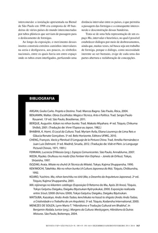 REVISTA USP • São Paulo • n. 100 • p. 150-164 • DEZEMBRO/JANEIRO/FEVEREIRO 2013-2014 163
interconexão: a instalação apresentada na Bienal
de São Paulo em 1996 era composta de 49 ban-
deiras de vários países do mundo interconectadas
por tubos plásticos que serviam de passagem para
o deslocamento de formigas.
Ao longo da exposição, o movimento desses
insetos construía estreitos caminhos intervalares
na areia e desfigurava, aos poucos, os símbolos
nacionais, entre os quais havia um entre-espaço
onde os tubos eram interligados, perfazendo uma
Bibliografia
ARGAN, Giulio Carlo. Projeto e Destino. Trad. Marcos Bagno. São Paulo, Ática, 2004.
BENJAMIN, Walter. Obras Escolhidas: Magia e Técnica, Arte e Política. Trad. Sergio Paulo
Rouanet. 13a
ed. São Paulo, Brasiliense, 2011.
BERQUE, Augustin. Kûkan no nihon bunka. Trad. Makoto Miyahara. 4a
ed. Tóquio, Chikuma
Shôbô, 2001. (Tradução de: Vivre l’Espace au Japon, 1982.)
BH
ABHA, K. Homi. O Local da Cultura. Trad. Myriam Ávila, Eliana Lourenço de Lima Reis e
Gláucia Renate Gonçalves. 5a
ed. Belo Horizonte, Editora UFMG, 2010.
CHENG, François. Vacío y Plenitud: El Lenguaje de la Pintura China. Trad. Amélia Hernández e
Juan Luis Delmont. 5a
ed. Madrid, Siruela, 2012. (Tradução de: Vide et Plein. Le Language
Pictural Chinois, 1971, 1991.)
FERRARA, Lucrecia D’Alessio (org.). Espaços Comunicantes. São Paulo, Annablume, 2007.
IKEDA, Riyoko. Orufeusu no mado (Das Fenteer Von Orpheus – Janela de Orfeus). Tokyo,
Shûeisha, 1997.
ISOZAKI, Arata. Mitate no shuhô (A Técnica do Mitate). Tokyo, Kajima Shuppansha, 1990.
KEN’MOCHI, Takehiko. Ma no nihon bunka (A Cultura Japonesa do Ma). Tóquio, Chôbunsha,
1992.
KOJIRO, Yuichiro. Ma, nihon kenchiku no ishô (Ma, o Desenho da Arquitetura Japonesa). 2a
ed.
Tóquio, Kajima Shuppansha, 2001.
MA: nijûnengo no kikanten: catálogo (Exposição O Retorno do Ma, Após 20 Anos). Tóquio,
Tokyo Geijutsu Daigaku, Daigaku Bijutsukan Kyôryokukai, 2000. Exposição realizada
entre 3/out./2000-26/nov./2000, Tokyo Geijutsu Daigaku, Daigaku Bijutsukan.
MATSUBA, Kazukiyo. Ando: Ando Tadao, kenchikuka no hassô to shigoto (Ando: Ando Tadao,
a Criatividade e o Trabalho de um Arquiteto). 5a
ed. Tóquio, Kodansha International, 2000.
ME
NEZES DE SOUZA, Lynn Mario T. “Hibridismo e Tradução Cultural em Bhabha”, in
Benjamin Abdala Junior (org.). Margens da Cultura: Mestiçagem, Hibridismo  Outras
Misturas. São Paulo, Boitempo, 2004.
distância intervalar entre os países, o que permitia
a passagem das formigas e a consequente interco-
nexão e desconstrução dessas bandeiras.
Trata-se de uma bela representação de um es-
paço Ma, intervalar e heurístico, no qual é possível
estabelecer diálogos por meio de desbravamentos,
ainda que, muitas vezes, tal busca seja um trabalho
de formiga, porque o diálogo, como necessidade
inerente ao ser humano, exige de cada uma das
partes abertura e reelaboração de concepções.
 