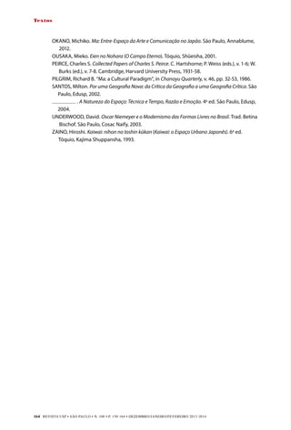 REVISTA USP • São Paulo • n. 100 • p. 150-164 • DEZEMBRO/JANEIRO/FEVEREIRO 2013-2014
164
Textos
OKANO, Michiko. Ma: Entre-Espaço da Arte e Comunicação no Japão. São Paulo, Annablume,
2012.
OUSAKA, Mieko. Eien no Nohara (O Campo Eterno). Tóquio, Shûeisha, 2001.
PEI
RCE, Charles S. Collected Papers of Charles S. Peirce. C. Hartshorne; P. Weiss (eds.), v. 1-6; W.
Burks (ed.), v. 7-8. Cambridge, Harvard University Press, 1931-58.
PILGRIM, Richard B. “Ma: a Cultural Paradigm”, in Chanoyu Quarterly, v. 46, pp. 32-53, 1986.
SANTOS, Milton. Por uma Geograﬁa Nova: da Crítica da Geograﬁa a uma Geograﬁa Crítica. São
Paulo, Edusp, 2002.
. A Natureza do Espaço: Técnica e Tempo, Razão e Emoção. 4a
ed. São Paulo, Edusp,
2004.
UNDERWOOD, David. Oscar Niemeyer e o Modernismo das Formas Livres no Brasil. Trad. Betina
Bischof. São Paulo, Cosac Naify, 2003.
ZAINO, Hiroshi. Kaiwai: nihon no toshin kûkan (Kaiwai: o Espaço Urbano Japonês). 6a
ed.
Tóquio, Kajima Shuppansha, 1993.
 