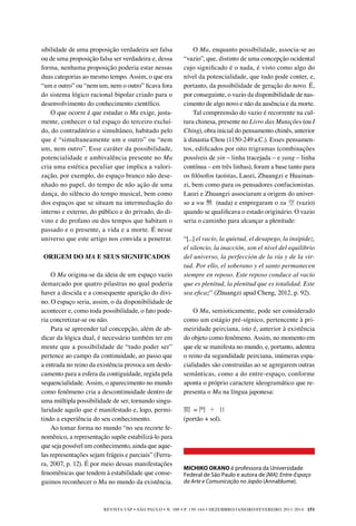 REVISTA USP • São Paulo • n. 100 • p. 150-164 • DEZEMBRO/JANEIRO/FEVEREIRO 2013-2014 151
sibilidade de uma proposição verdadeira ser falsa
ou de uma proposição falsa ser verdadeira e, dessa
forma, nenhuma proposição poderia estar nessas
duas categorias ao mesmo tempo. Assim, o que era
“um e outro” ou “nem um, nem o outro” ficava fora
do sistema lógico racional bipolar criado para o
desenvolvimento do conhecimento científico.
O que ocorre é que estudar o Ma exige, justa-
mente, conhecer o tal espaço do terceiro excluí-
do, do contraditório e simultâneo, habitado pelo
que é “simultaneamente um e outro” ou “nem
um, nem outro”. Esse caráter da possibilidade,
potencialidade e ambivalência presente no Ma
cria uma estética peculiar que implica a valori-
zação, por exemplo, do espaço branco não dese-
nhado no papel, do tempo de não ação de uma
dança, do silêncio do tempo musical, bem como
dos espaços que se situam na intermediação do
interno e externo, do público e do privado, do di-
vino e do profano ou dos tempos que habitam o
passado e o presente, a vida e a morte. É nesse
universo que este artigo nos convida a penetrar.
ORIGEM DO MA E SEUS SIGNIFICADOS
O Ma origina-se da ideia de um espaço vazio
demarcado por quatro pilastras no qual poderia
haver a descida e a consequente aparição do divi-
no. O espaço seria, assim, o da disponibilidade de
acontecer e, como toda possibilidade, o fato pode-
ria concretizar-se ou não.
Para se apreender tal concepção, além de ab-
dicar da lógica dual, é necessário também ter em
mente que a possibilidade de “tudo poder ser”
pertence ao campo da continuidade, ao passo que
a entrada no reino da existência provoca um deslo-
camento para a esfera da contiguidade, regida pela
sequencialidade. Assim, o aparecimento no mundo
como fenômeno cria a descontinuidade dentro de
uma múltipla possibilidade de ser, tornando singu-
laridade aquilo que é manifestado e, logo, permi-
tindo a experiência do seu conhecimento.
Ao tomar forma no mundo “no seu recorte fe-
nomênico, a representação supõe estabilizá-lo para
que seja possível um conhecimento, ainda que aque-
las representações sejam frágeis e parciais” (Ferra-
ra, 2007, p. 12). É por meio dessas manifestações
fenomênicas que tendem à estabilidade que conse-
guimos reconhecer o Ma no mundo da existência.
MICHIKO OKANO é professora da Universidade
Federal de São Paulo e autora de [MA]: Entre-Espaço
da Arte e Comunicação no Japão (Annablume).
O Ma, enquanto possibilidade, associa-se ao
“vazio”, que, distinto de uma concepção ocidental
cujo significado é o nada, é visto como algo do
nível da potencialidade, que tudo pode conter, e,
portanto, da possibilidade de geração do novo. É,
por conseguinte, o vazio da disponibilidade de nas-
cimento de algo novo e não da ausência e da morte.
Tal compreensão do vazio é recorrente na cul-
tura chinesa, presente no Livro das Mutações (ou I
Ching), obra inicial do pensamento chinês, anterior
à dinastia Chou (1150-249 a.C.). Esses pensamen-
tos, edificados por oito trigramas (combinações
possíveis de yin – linha tracejada – e yang – linha
contínua – em três linhas), foram a base tanto para
os filósofos taoístas, Laozi, Zhuangzi e Huainan-
zi, bem como para os pensadores confucionistas.
Laozi e Zhuangzi associaram a origem do univer-
so a wu 無 (nada) e empregaram o xu 空 (vazio)
quando se qualificava o estado originário. O vazio
seria o caminho para alcançar a plenitude:
“[...] el vacío, la quietud, el desapego, la insipidez,
el silencio, la inacción, son el nivel del equilibrio
del universo, la perfección de la vía y de la vir-
tud. Por ello, el soberano y el santo permanecen
siempre en reposo. Este reposo conduce al vacío
que es plenitud, la plenitud que es totalidad. Este
sea eficaz” (Zhuangzi apud Cheng, 2012, p. 92).
	
O Ma, semioticamente, pode ser considerado
como um estágio pré-sígnico, pertencente à pri-
meiridade peirciana, isto é, anterior à existência
do objeto como fenômeno. Assim, no momento em
que ele se manifesta no mundo, e, portanto, adentra
o reino da segundidade peirciana, inúmeras espa-
cialidades são construídas ao se agregarem outras
semânticas, como a do entre-espaço, conforme
aponta o próprio caractere ideogramático que re-
presenta o Ma na língua japonesa:
間 = 門 ＋ 日　
(portão + sol).
 