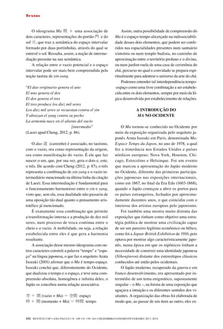 REVISTA USP • São Paulo • n. 100 • p. 150-164 • DEZEMBRO/JANEIRO/FEVEREIRO 2013-2014
152
Textos
O ideograma Ma 間 é uma associação de
dois caracteres, representações do portão 門 e do
sol 日, que traz a semântica do espaço intervalar
formado por duas portinholas, através do qual se
entrevê o sol. Ressalta, assim, a noção de interme-
diação presente na sua semântica.
A relação entre o vazio potencial e o espaço
intervalar pode ser mais bem compreendida pela
noção taoísta de yin-yang.
“El dao originario genera el uno
El uno genera el dos
El dos genera el tres
El tres produce los diez mil seres
Los diez mil seres se recuestan contra el yin
Y abrazan el yang contra su pecho
La armonía nace en el aliento del vacío
[intermedio”
(Laozi apud Cheng, 2012, p. 86).
	
O dao 道 (caminho) é associado, no taoísmo,
com o vazio, ora como representação da origem,
ora como manifestação do vazio. É ele que faz
nascer o um, que, por sua vez, gera o dois e, este,
o três. De acordo com Cheng (2012, p. 87), o três
representa a combinação de yin-yang e o vazio in-
termediário mencionado na última linha da citação
de Laozi. Essa intermediação é fundamental para
o funcionamento harmonioso entre o yin e yang,
visto que, sem ela, essa dualidade não passaria de
uma oposição tão dual quanto o pensamento aris-
totélico já mencionado.
É exatamente essa combinação que permite
a transformação interna e a produção de dez mil
seres, num processo de troca contínua entre o
cheio e o vazio. A mobilidade, ou seja, a relação
estabelecida entre eles é que gera a harmonia
resultante.
A associação desse mesmo ideograma com ou-
tros caracteres constrói a palavra “tempo” e “espa-
ço” na língua japonesa, o que faz o arquiteto Arata
Isozaki (2001) afirmar que o Ma é tempo-espaço.
Isozaki conclui que, diferentemente do Ocidente,
que dualizou o tempo e o espaço, e teve uma com-
preensão absoluta, homogênea e infinita deles, o
Japão os concebeu numa relação associativa.
空 ＋ 間 (vazio + Ma) ＝ 空間 espaço
時 ＋ 間 (momento + Ma) ＝ 時間 tempo　	
Assim, outra possibilidade de compreensão do
Ma é o espaço-tempo alicerçado na indissociabili-
dade desses dois elementos, que podem ser confe-
ridos nas espacialidades presentes num santuário
xintoísta ou num templo budista, no caminho de
aproximação entre o território profano e o divino,
ou num jardim ruela de uma casa de cerimônia do
chá, percurso no qual o convidado se prepara espi-
ritualmente para adentrar o universo da arte do chá.
Podemos entender tal interdependência tempo-
-espaço como uma livre combinação a ser estabele-
cida entre os dois elementos, sempre por meio da ló-
gica desenvolvida por estabelecimento de relações.
A INTRODUÇÃO DO
MA NO OCIDENTE
	
O Ma tornou-se conhecido no Ocidente por
meio da exposição organizada pelo arquiteto ja-
ponês Arata Isozaki em Paris, denominada Ma:
Espace Temps du Japon, no ano de 1978, a qual
fez a itinerância nos Estados Unidos e países
nórdicos europeus: Nova York, Houston, Chi-
cago, Estocolmo e Helsinque. Foi um evento
que marcou a apresentação do Japão moderno
no Ocidente, diferente das primeiras participa-
ções japonesas nas exposições internacionais,
como em 1867, no final da Era Edo (1603-1868),
quando o Japão começou a abrir os portos para
os países estrangeiros, fechados por aproxima-
damente duzentos anos, o que coincidiu com o
interesse dos artistas europeus pelo japonismo.
Foi também uma mostra muito distinta das
exposições que tinham como objetivo uma estra-
tégia política de mostrar uma civilização capaz
de ser um parceiro legítimo econômico ou bélico,
como foi a Japan-British Exhibition de 1910, pois
optava por mostrar algo caracteristicamente japo-
nês, numa época em que os nipônicos tinham a
necessidade de construir uma identidade japonesa
(Nihonjinron) distante dos estereótipos clássicos
conhecidos até então pelos ocidentais.
O Japão moderno, recuperado da guerra e em
franco desenvolvimento, era apresentado por in-
termédio de um tema enigmático, supostamente
singular – o Ma –, na forma de uma exposição que
aguçava a intuição e os diferentes sentidos dos vi-
sitantes. A organização das obras foi elaborada de
modo que, ao passar de um item ao outro, eles ex-
 