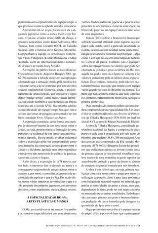 REVISTA USP • São Paulo • n. 100 • p. 150-164 • DEZEMBRO/JANEIRO/FEVEREIRO 2013-2014 153
estética tradicionalmente japonesa e podem estar
presentes na arte nipônica, como na valorização do
branco do papel ou no espaço vazio ou intervalar
de uma arquitetura.
Yohaku 余白 (sobrar + branco) é o branco que
sobra do material utilizado como suporte, seja ele
papel, seda ou tela, isto é, a parte não desenhada ou
escrita, ou ainda o som residual numa pausa musi-
cal que se estabelece no limiar da percepção – algo
como o eco que ressoa em uma batida de tambor
no silêncio da pausa. Contudo, não é qualquer
sobra do espaço branco ou silêncio que pode ser
chamada de yohaku e gerar a estética do Ma, mas
aquela na qual o som ou a figura se sustenta e se
valoriza justamente pela existência dessa espacia-
lidade. Esse resíduo, inclusive, pode não ser exa-
tamente branco, mas algo que remete a um espaço
vazio quando se trata de desenho ou pintura. É a
parte que nada contém, todavia, que tudo significa
e é, portanto, extremamente necessária para que a
pintura ganhe vida.
Dois exemplos de pinturas podem dar uma me-
lhorcompreensãodessaespacialidadeMa.Umdeles
é Shôrin-zu Byôbu (Biombo das Árvores de Pinhei-
ro), de Tôhaku Hasegawa (1539-1610) do final do
século XVI, acervo do Museu Nacional de Tóquio.
A obra de Tôhaku Hasegawa, considerada pa-
trimônio nacional do Japão, é composta de duas
partes e cada uma é organizada por seis pares de
biombos que medem 156,8 x 356 cm cada um. Um
dos artistas mais renomados da Era Azuchi-Mo-
moyama (1573-1603), Hasegawa foi um dos primei-
ros que utilizaram apenas as árvores como tema
da pintura, apesar de ser possível visualizar uma
leve nuance de uma montanha na parte superior do
sexto biombo contado a partir da direita (o último
do conjunto esquerdo formado por seis biombos).
A obra é um suibokuga, ou seja, pintura rea-
lizada com tinta sumi sobre o papel por meio da
utilização de pincéis. Sumi é uma tinta produzida
com fuligem de material vegetal ou mineral, que
perfaz as tonalidades de preto e cinza, mas que,
dependendo da tinta, pode ser um negro azulado
ou arroxeado ou ter outras tonalidades. Suibokugas
são, portanto, pinturas em preto e branco e inúme-
ras gradações de cinza formadas pela dosagem da
quantidade de água com o sumi.
O que predomina nessa obra é o espaço branco
do papel, aliás, é possível dizer que a paisagem é
perimentassem corporalmente um espaço-tempo, o
que provocaria uma reação de sentidos em cadeia.
Apresentaram-se as performances da van-
guarda japonesa como a dança butô, com Tat-
sumi Hijikata, criador desse estilo de dança, e
grandes dançarinos como Yoko Ashikawa, Min
Tanaka, bem como o teatro SCOT, de Tadashi
Suzuki, com a famosa atriz Kayoko Shiraishi.
Compunham a equipe os renomados fotógra-
fos Yukio Futagawa, Kishin Shinoyama e Shuji
Yamada, além do internacionalmente conheci-
do designer de moda, Issey Miyake.	
As reações do público foram as mais diversas.
O estudioso francês Augustin Berque (2001, pp.
69-70) assinalou a falta de didatismo da exposição,
afirmando que a sensação obtida pela maioria dos
visitantes seria a de se aventurar por um universo
secreto impenetrável. Contesta, ainda, o posicio-
namento de Arata Isozaki, que considera o signo
duplo “espaço-tempo” como exclusividade japone-
sa, indicando também a sua existência na língua
francesa até o século XVII. No entanto, admite
a especificidade do espaço-tempo Ma, que vem a
ser um dos temas de pesquisa apresentados no seu
livro intitulado Vivre l’Éspace au Japon.
A exposição constituiu, dessa forma, um exem-
plo de desenvolvimento de um novo olhar sobre o
Japão, ou seja, proporcionou a formação de uma
perspectiva ocidental de um tema caracteristica-
mente japonês. Desse modo, o olhar ocidental
sobre a exposição pôde ser compreendido como
uma tentativa da construção de uma ponte entre o
Japão e o Ocidente, apoiada num eixo enigmático
e moderno e não num esteio do exótico, de gueixas,
samurais, katana e leques.
Além disso, a exposição de 1978 trouxe, por
um lado, o interesse dos ocidentais no tema e o
consequente surgimento de pesquisadores sobre o
assunto e, por outro, a consciência japonesa da ne-
cessidade de explicar o que é o Ma. Em razão dis-
so, houve várias tentativas de verbalizar o que é o
Ma por parte dos próprios japoneses, em universos
distintos, como arquitetura, música, dança ou arte.
A ESPACIALIZAÇÃO DO MA:
ARTES PLÁSTICAS E MANGÁ
O Ma, ao manifestar-se no mundo da existên-
cia, torna-se espacialidades que concebem uma
 