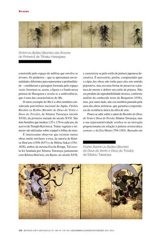 REVISTA USP • São Paulo • n. 100 • p. 150-164 • DEZEMBRO/JANEIRO/FEVEREIRO 2013-2014
154
Textos
construída pelo espaço da neblina que envolve as
árvores. Os pinheiros – que se apresentam em to-
nalidades diferentes para representar a profundida-
de – emolduram a paisagem formada pelo espaço
vazio. Invertem-se, assim, a figura e o fundo nessa
pintura de Hasegawa e revela-se a ambivalência,
que é uma das características do Ma.
O outro exemplo do Ma é a obra também con-
siderada patrimônio nacional do Japão, Fûshin
Raishin-zu Byôbu (Biombo do Deus do Vento e
Deus do Trovão), de Sôtatsu Tawaraya (século
XVII), da primeira metade do século XVII. São
dois biombos que medem 1,53 x 1,70 m cada um, do
acervo do Templo Ken’nin-ji. Tintas vegetais e mi-
nerais são utilizadas sobre o papel e folhas de ouro.
É interessante observar que existem outras
obras muito similares a essa, da autoria de Kôet-
su Hon’ami (1558-1637) e de Hôitsu Sakai (1761-
1828), ambos da mesma Escola Rimpa. Tal esco-
la foi fundada por Sôtatsu Tawaraya juntamente
com Kôetsu Hon’ami, em Kyoto, no século XVII,
e caracteriza-se pelo estilo de pintura japonesa de-
corativa. É necessário, porém, compreender que
a cópia das obras não tinha para eles um sentido
pejorativo, mas era uma forma de preservar a pin-
tura do mestre e definir um estilo de pintura. Não
era produto da reprodutibilidade técnica, conforme
análise do conhecido texto de Benjamin (1936),
mas, por outro lado, não era também pautada pela
aura das obras artísticas, que garantia a importân-
cia da existência única da obra de arte.
Pouco se sabe sobre o autor do Biombo do Deus
do Vento e Deus do Trovão, Sôtatsu Tawaraya, mas
a sua representatividade verifica-se na inovação
proporcionada em relação à pintura aristocrática
yamato-e da Era Heian (794-1185). Baseado em
	
Shôrin-zu Byôbu (Biombo das Árvores
de Pinheiro), de Tôhaku Hasegawa	
Fûshin Raishin-zu Byôbu (Biombo
do Deus do Vento e Deus do Trovão),
de Sôtatsu Tawaraya
 