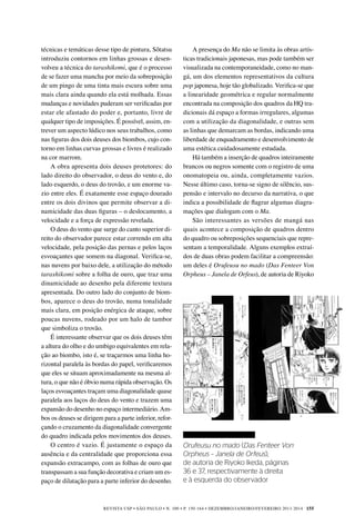 REVISTA USP • São Paulo • n. 100 • p. 150-164 • DEZEMBRO/JANEIRO/FEVEREIRO 2013-2014 155
A presença do Ma não se limita às obras artís-
ticas tradicionais japonesas, mas pode também ser
visualizada na contemporaneidade, como no man-
gá, um dos elementos representativos da cultura
pop japonesa, hoje tão globalizado. Verifica-se que
a linearidade geométrica e regular normalmente
encontrada na composição dos quadros da HQ tra-
dicionais dá espaço a formas irregulares, algumas
com a utilização da diagonalidade, e outras sem
as linhas que demarcam as bordas, indicando uma
liberdade de enquadramento e desenvolvimento de
uma estética cuidadosamente estudada.
Há também a inserção de quadros inteiramente
brancos ou negros somente com o registro de uma
onomatopeia ou, ainda, completamente vazios.
Nesse último caso, torna-se signo de silêncio, sus-
pensão e intervalo no decurso da narrativa, o que
indica a possibilidade de flagrar algumas diagra-
mações que dialogam com o Ma.
São interessantes as versões de mangá nas
quais acontece a composição de quadros dentro
do quadro ou sobreposições sequenciais que repre-
sentam a temporalidade. Alguns exemplos extraí-
dos de duas obras podem facilitar a compreensão:
um deles é Orufeusu no mado (Das Fenteer Von
Orpheus – Janela de Orfeus), de autoria de Riyoko
técnicas e temáticas desse tipo de pintura, Sôtatsu
introduziu contornos em linhas grossas e desen-
volveu a técnica do tarashikomi, que é o processo
de se fazer uma mancha por meio da sobreposição
de um pingo de uma tinta mais escura sobre uma
mais clara ainda quando ela está molhada. Essas
mudanças e novidades puderam ser verificadas por
estar ele afastado do poder e, portanto, livre de
qualquer tipo de imposições. É possível, assim, en-
trever um aspecto lúdico nos seus trabalhos, como
nas figuras dos dois deuses dos biombos, cujo con-
torno em linhas curvas grossas e livres é realizado
na cor marrom.
A obra apresenta dois deuses protetores: do
lado direito do observador, o deus do vento e, do
lado esquerdo, o deus do trovão, e um enorme va-
zio entre eles. É exatamente esse espaço dourado
entre os dois divinos que permite observar a di-
namicidade das duas figuras – o deslocamento, a
velocidade e a força de expressão revelada.
O deus do vento que surge do canto superior di-
reito do observador parece estar correndo em alta
velocidade, pela posição das pernas e pelos laços
esvoaçantes que somem na diagonal. Verifica-se,
nas nuvens por baixo dele, a utilização do método
tarashikomi sobre a folha de ouro, que traz uma
dinamicidade ao desenho pela diferente textura
apresentada. Do outro lado do conjunto de biom-
bos, aparece o deus do trovão, numa tonalidade
mais clara, em posição enérgica de ataque, sobre
poucas nuvens, rodeado por um halo de tambor
que simboliza o trovão.
É interessante observar que os dois deuses têm
a altura do olho e do umbigo equivalentes em rela-
ção ao biombo, isto é, se traçarmos uma linha ho-
rizontal paralela às bordas do papel, verificaremos
que eles se situam aproximadamente na mesma al-
tura, o que não é óbvio numa rápida observação. Os
laços esvoaçantes traçam uma diagonalidade quase
paralela aos laços do deus do vento e trazem uma
expansão do desenho no espaço intermediário. Am-
bos os deuses se dirigem para a parte inferior, refor-
çando o cruzamento da diagonalidade convergente
do quadro indicada pelos movimentos dos deuses.
O centro é vazio. É justamente o espaço da
ausência e da centralidade que proporciona essa
expansão extracampo, com as folhas de ouro que
transpassam a sua função decorativa e criam um es-
paço de dilatação para a parte inferior do desenho.
Orufeusu no mado (Das Fenteer Von
Orpheus – Janela de Orfeus),
de autoria de Riyoko Ikeda, páginas
36 e 37, respectivamente à direita
e à esquerda do observador
 