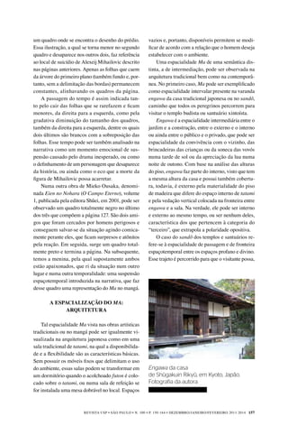REVISTA USP • São Paulo • n. 100 • p. 150-164 • DEZEMBRO/JANEIRO/FEVEREIRO 2013-2014 157
vazios e, portanto, disponíveis permitem se modi-
ficar de acordo com a relação que o homem deseja
estabelecer com o ambiente.
Uma espacialidade Ma de uma semântica dis-
tinta, a de intermediação, pode ser observada na
arquitetura tradicional bem como na contemporâ-
nea. No primeiro caso, Ma pode ser exemplificado
como espacialidade intervalar presente na varanda
engawa da casa tradicional japonesa ou no sandô,
caminho que todos os peregrinos percorrem para
visitar o templo budista ou santuário xintoísta.
Engawa é a espacialidade intermediária entre o
jardim e a construção, entre o externo e o interno
ou ainda entre o público e o privado, que pode ser
espacialidade da convivência com o vizinho, das
brincadeiras das crianças ou da soneca das vovós
numa tarde de sol ou da apreciação da lua numa
noite de outono. Com base na análise das alturas
do piso, engawa faz parte do interno, visto que tem
a mesma altura da casa e possui também cobertu-
ra, todavia, é externo pela materialidade do piso
de madeira que difere do espaço interno de tatami
e pela vedação vertical colocada na fronteira entre
engawa e a sala. Na verdade, ele pode ser interno
e externo ao mesmo tempo, ou ser nenhum deles,
característica dos que pertencem à categoria do
“terceiro”, que extrapola a polaridade opositiva.
O caso do sandô dos templos e santuários re-
fere-se à espacialidade de passagem e de fronteira
espaçotemporal entre os espaços profano e divino.
Esse trajeto é percorrido para que o visitante possa,
um quadro onde se encontra o desenho do prédio.
Essa ilustração, a qual se torna menor no segundo
quadro e desaparece nos outros dois, faz referência
ao local de suicídio de Alexeij Mihailovic descrito
nas páginas anteriores. Apenas as folhas que caem
da árvore do primeiro plano (também fundo e, por-
tanto, sem a delimitação das bordas) permanecem
constantes, alinhavando os quadros da página.
A passagem do tempo é assim indicada tan-
to pelo cair das folhas que se rarefazem e ficam
menores, da direita para a esquerda, como pela
gradativa diminuição do tamanho dos quadros,
também da direita para a esquerda, dentre os quais
dois últimos são brancos com a sobreposição das
folhas. Esse tempo pode ser também analisado na
narrativa como um momento emocional de sus-
pensão causado pelo drama inesperado, ou como
o definhamento de um personagem que desaparece
da história, ou ainda como o eco que a morte da
figura de Mihailovic possa acarretar.
Numa outra obra de Mieko Ousaka, denomi-
nada Eien no Nohara (O Campo Eterno), volume
1, publicada pela editora Shûei, em 2001, pode ser
observado um quadro totalmente negro no último
dos três que compõem a página 127. São dois ami-
gos que foram cercados por homens perigosos e
conseguem salvar-se da situação agindo comica-
mente perante eles, que ficam surpresos e atônitos
pela reação. Em seguida, surge um quadro total-
mente preto e termina a página. Na subsequente,
temos a menina, pela qual supostamente ambos
estão apaixonados, que ri da situação num outro
lugar e numa outra temporalidade: uma suspensão
espaçotemporal introduzida na narrativa, que faz
desse quadro uma representação do Ma no mangá.
A ESPACIALIZAÇÃO DO MA:
ARQUITETURA
Tal espacialidade Ma vista nas obras artísticas
tradicionais ou no mangá pode ser igualmente vi-
sualizada na arquitetura japonesa como em uma
sala tradicional de tatami, na qual a disponibilida-
de e a flexibilidade são as características básicas.
Sem possuir os móveis fixos que delimitam o uso
do ambiente, essas salas podem se transformar em
um dormitório quando o acolchoado futon é colo-
cado sobre o tatami, ou numa sala de refeição se
for instalada uma mesa dobrável no local. Espaços
Engawa da casa
de Shûgakuin Rikyû, em Kyoto, Japão.
Fotografia da autora
	
 