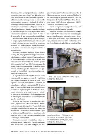 REVISTA USP • São Paulo • n. 100 • p. 150-164 • DEZEMBRO/JANEIRO/FEVEREIRO 2013-2014
158
Textos
durante o percurso, se preparar física e espiritual-
mente para o encontro do divino. Não só nesses
casos, mas mesmo na arte tradicional japonesa, é
habitual demandar um tempo longo no processo de
preparo da tinta sumi com a finalidade de iniciar o
suibokuga ou a caligrafia tradicional shodô, ou ar-
rumar a casa da cerimônia do chá para o evento, es-
colhendo a pintura e a flor para a ocasião ou, ainda,
ter um cuidado específico com os galhos das flores
e plantas antes de serem usados no ato de fazer o
ikebana, a fim de que tenham maior durabilidade.
Preza-se, desse modo, a disposição de um espa-
ço-tempo de preparação anterior, ora para alcançar
o estado espiritual propício para iniciar uma certa
atividade, ora para obter uma maior performan-
ce do evento a ser realizado, ora para valorizar o
acontecimento.
Segundo o geógrafo brasileiro Milton Santos
(2002, p. 63), o espaço é “formado por um conjun-
to indissociável, solidário e também contraditório,
de sistemas de objetos e sistemas de ações, não
considerados isoladamente, mas como o quadro
único no qual a história se dá”. Assim, no caso do
espaço estudado dos santuários, o Ma só se torna
possível perante a ação dos peregrinos e não ape-
nas pela territorialidade e arquitetura ali progra-
madas de modo isolado.
A arquitetura edificada pelo Ma pode ser assim
compreendida não apenas do ponto de vista físico,
mas também do aspecto de interação entre a pai-
sagem e a sociedade, entre a forma e o homem, ou
entre objetos e ações. A espacialidade Ma deve ser,
dessa forma, concebida como uma conjunção entre
o sistema de objetos e ações ou de fluxos e fixos,
onde a construção se faz na presença do visitante
na sua relação com o espaço. O Ma solicita a ação
de outros signos, apresentando-se na incompletude
que eles manifestam.
Todavia, não é apenas na arquitetura tradi-
cional japonesa que o Ma se manifesta. Obras
contemporâneas do arquiteto Tadao Ando são
exemplos sensíveis da presença do Ma, pois nelas
encontramos a coexistência interno/externo, a qual
se faz dentro da ideia de se ter a arquitetura não
como um suporte, mas como sujeito da interação
e vinculação comunicativa.
Assim, um constante e rico diálogo entre a ar-
quitetura, a arte e a natureza é apresentado nas
obras desde Times I, de 1984, em Kyoto, até pro-
jetos recentes de revitalização artística da Ilha de
Naoshima, na costa oeste do Japão, no Mar Interior
de Seto, cujos principais são: Museu de Arte Con-
temporânea de Naoshima (1992); o Hotel Anexo a
esse museu (1995); Templo Minamidera (1999) e
Museu de Arte Chichu (2004).
Vejam-se algumas das arquiteturas de Ando
que fazem referência a essa interação.
Times I (1984) é um centro comercial em Kyo-
to, ao lado do Rio Takase, no qual o arquiteto pro-
curou estabelecer uma integração entre a água e
a edificação, criando uma espécie de engawa, ou
seja, uma zona intervalar entre o interno e o exter-
no. O nível da construção foi determinado a 10 cm
Times I, de Tadao Ando, em Kyoto, Japão.
Fotografia da autora
Apartamento do Hotel Anexo ao
Museu de Arte Contemporânea,
de Tadao Ando, em Kyoto, Japão.
Fotografia da autora
 