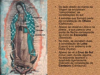 Do lado direito do manto da Virgem se encontram “comprimidas” as constela ções  do sul:  4 estrelas que formam parte da constela ção  de  Ofiuco  (Ophiucus).  Abaixo se observa Libra e na direita , a que parece uma ponta de flecha corresponde ao início de  Escorpi ão  (Scorpius).  No meio, se asinalam duas, a constela ção de   Lobo  (Lupus) e no extremo a de Hidra (Hydra). Abaixo se vê a  Cruz do Sul  (Crux) sem dúvida alguma, na esquerda aparece o quadrado ligeiramente inclinado da constela ção  de  Centauro  (Centaurus) 