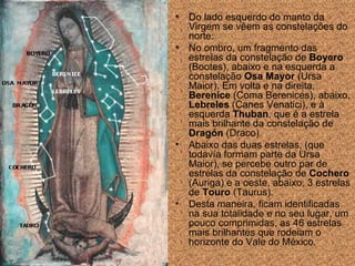 Do lado esquerdo do manto da Virgem se vêem as constela ções  do norte: No ombro, um fragmento das estrelas da constela ção  de  Boyero  (Bootes), abaixo e na esquerda a constela ção  Osa Mayor  (Ursa Maior). Em volta e na direita,  Berenice  (Coma Berenices), abaixo,  Lebreles  (Canes Venatici), e  à esquerda   Thuban , que é a  estrela  mais brilhante da constela ção  de  Dragón  (Draco).  Abaixo das duas estrelas, (que todavía formam parte da Ursa Maior), se percebe outro par de estrelas da constela ção  de  Cochero  (Auriga) e  a  oeste, abaixo, 3 estrelas de  Touro  (Taurus).  Desta maneira, ficam identificadas na sua totalidade e no seu lugar, um pouco comprimidas, as 46 estrelas mais brilhantes que rodeiam o horizonte do Vale do México. 