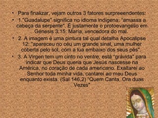 Para finalizar, vejam outros 3 fatores surpreeendentes: 1."Guadalupe" significa no idioma indígena: “amassa a cabe ç a da serpente". É justamente o protoevangélio em Génesis 3:15: María, vencedora do mal.  2. A imagem é uma pintura tal qual detalha Apocalipse 12: “apareceu no céu um grande sinal, uma mulher coberta pelo sol, com a lua embaixo dos seus pés".  3. A Virgen tem um cinto no ventre, está “grávida" para indicar que Deus queria que Jesús nascesse na América, no cora ção de cada  americano. Exaltarei ao Senhor toda minha vida, cantarei ao meu Deus enquanto exista. (Sal 146,2) “Quem Canta, Ora duas Vezes" 