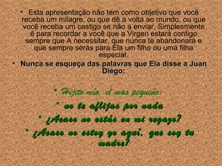 Esta apresenta ção não tem como objetivo que você  receba um milagre, ou que dê a volta ao mundo, ou que voc ê receba um  castigo se n ão a enviar . Simplesmente é para recordar a voc ê  que a Virgen estará contigo sempre que A necessitar, que nunca te abandonará e que sempre serás para Ela um filho ou uma filha especial. Nunca se esque ça das  palavras que Ela disse a Juan Diego: Hijito mío, el mas pequeño:  no te aflijas por nada ¿Acaso no estás en mi regazo? ¿Acaso no estoy yo aquí, que soy tu madre? 