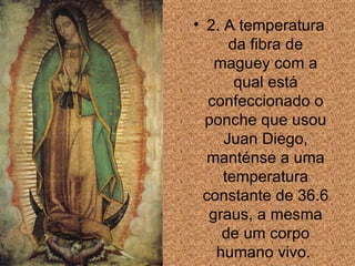 2. A temperatura da fibra de maguey com a qual está confeccionado o ponche que usou Juan Diego, manténse a uma temperatura constante de 36.6 graus, a mesma de um corpo humano vivo.  