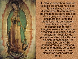 4. N ã o se  descobriu  nenhum vestígio de pintura no tecido. Na realidade, a uma  dist ân cia de 10 centímetros da imagem, só se vê o tecido de maguey crú: as cores desaparecem. Estudos científicos n ã o conseguem descobrir a origem da colora ção  que forma a imagem, nem a forma como a mesma foi pintada. N ã o se detectaram vestígios de pinceladas nem outra técnica de pintura conhecida. Os científicos da NASA confirmar am  que o material que dá origem  às  cores n ã o pertence a nenhum dos elementos conhecidos na terra.  