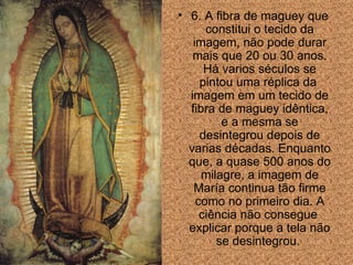 6. A fibra de maguey que constitui o tecido da imagem, n ã o pode durar mais que 20 ou 30 anos. Há varios séculos se pintou uma réplica da  imagem em um tecido de fibra de maguey id ê ntica, e a mesma se desintegrou depois de varias décadas. Enquanto que, a quase 500 anos do milagre, a imagem de María continua t ão  firme como no primeiro dia. A ci ê ncia n ão consegue  explicar porque a tela não se desintegrou.  