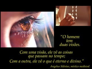 “O homem
                                   tem
                                duas visões.
     Com uma visão, ele vê as coisas
          que passam no tempo;
Com a outra, ele vê o que é eterno e divino.”
                        Angelus Silésius, místico medieval
 