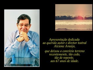 Apresentação dedicada
ao querido autor e diretor teatral
         Alcione Araújo,
 que deixou o convívio terreno
     recentemente, tão cedo,
         tão de repente,
      aos 67 anos de idade.
 