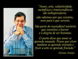 “Amor, arte, subjetividade,
  metafísica e transcendência
      são indispensáveis,
 não sabemos por que existem,
    nem para o que servem.
São parte do insondável mistério
     que constitui o horror
   e a alegria de ser humano.
     O poeta disse que amar se
aprende amando. Penso que viver
   também se aprende vivendo e
 fruir a arte se aprende fruindo.”
                   Alcione Araújo
 