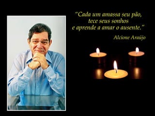 “Cada um amassa seu pão,
      tece seus sonhos
e aprende a amar o ausente.”
                Alcione Araújo
 