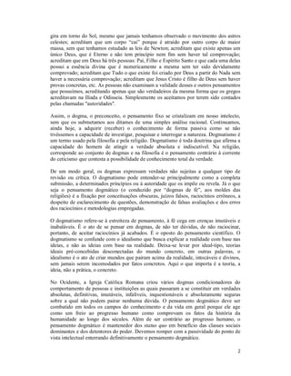 2
gira em torno do Sol, mesmo que jamais tenhamos observado o movimento dos astros
celestes; acreditam que um corpo “cai” porque é atraído por outro corpo de maior
massa, sem que tenhamos estudado as leis de Newton; acreditam que existe apenas um
único Deus, que é Eterno e não tem princípio nem fim sem haver tal comprovação;
acreditam que em Deus há três pessoas: Pai, Filho e Espírito Santo e que cada uma delas
possui a essência divina que é numericamente a mesma sem ter sido devidamente
comprovado; acreditam que Tudo o que existe foi criado por Deus a partir do Nada sem
haver a necessária comprovação; acreditam que Jesus Cristo é filho de Deus sem haver
provas concretas, etc. As pessoas não examinam a validade desses e outros pensamentos
que possuímos, acreditando apenas que são verdadeiros da mesma forma que os gregos
acreditavam na Ilíada e Odisseia. Simplesmente os aceitamos por terem sido contados
pelas chamadas "autoridades".
Assim, o dogma, o preconceito, o pensamento fixo se cristalizam em nosso intelecto,
sem que os submetamos aos ditames de uma simples análise racional. Continuamos,
ainda hoje, a adquirir (receber) o conhecimento de forma passiva como se não
tivéssemos a capacidade de investigar, pesquisar e interrogar a natureza. Dogmatismo é
um termo usado pela filosofia e pela religião. Dogmatismo é toda doutrina que afirma a
capacidade do homem de atingir a verdade absoluta e indiscutível. Na religião,
corresponde ao conjunto de dogmas e na filosofia é o pensamento contrário à corrente
do ceticismo que contesta a possibilidade de conhecimento total da verdade.
De um modo geral, os dogmas expressam verdades não sujeitas a qualquer tipo de
revisão ou crítica. O dogmatismo pode entender-se principalmente como a completa
submissão, a determinados princípios ou à autoridade que os impõe ou revela. Já o que
seja o pensamento dogmático (o conduzido por “dogmas de fé”, aos moldes das
religiões) é a fixação por conceituações obscuras, juízos falsos, raciocínios errôneos, a
despeito de esclarecimento de questões, demonstração de falsas avaliações e dos erros
dos raciocínios e metodologias empregadas.
O dogmatismo refere-se à estreiteza de pensamento, à fé cega em crenças imutáveis e
inabaláveis. É o ato de se pensar em dogmas, de não ter dúvidas, de não raciocinar,
portanto, de aceitar raciocínios já acabados. É o oposto do pensamento científico. O
dogmatismo se confunde com o idealismo que busca explicar a realidade com base nas
ideias, e não as ideias com base na realidade. Deixa-se levar por ideal-tipo, teorias
ideais pré-concebidas desconectadas do mundo concreto, em outras palavras, o
idealismo é o ato de criar mundos que pairam acima da realidade, intocáveis e divinos,
sem jamais serem incomodados por fatos concretos. Aqui o que importa é a teoria, a
ideia, não a prática, o concreto.
No Ocidente, a Igreja Católica Romana criou vários dogmas condicionadores do
comportamento de pessoas e instituições as quais passaram a se constituir em verdades
absolutas, definitivas, imutáveis, infalíveis, inquestionáveis e absolutamente seguras
sobre a qual não podem pairar nenhuma dúvida. O pensamento dogmático deve ser
combatido em todos os campos do conhecimento e da vida em geral porque ele age
como um freio ao progresso humano como comprovam os fatos da história da
humanidade ao longo dos séculos. Além de ser contrário ao progresso humano, o
pensamento dogmático é mantenedor dos status quo em benefício das classes sociais
dominantes e dos detentores do poder. Devemos romper com a passividade do ponto de
vista intelectual enterrando definitivamente o pensamento dogmático.
 