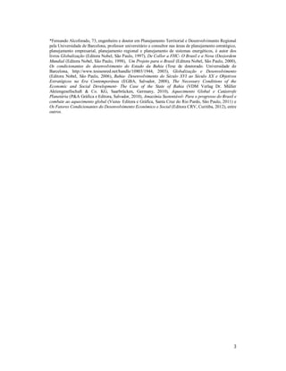 3
*Fernando Alcoforado, 73, engenheiro e doutor em Planejamento Territorial e Desenvolvimento Regional
pela Universidade de Barcelona, professor universitário e consultor nas áreas de planejamento estratégico,
planejamento empresarial, planejamento regional e planejamento de sistemas energéticos, é autor dos
livros Globalização (Editora Nobel, São Paulo, 1997), De Collor a FHC- O Brasil e a Nova (Des)ordem
Mundial (Editora Nobel, São Paulo, 1998), Um Projeto para o Brasil (Editora Nobel, São Paulo, 2000),
Os condicionantes do desenvolvimento do Estado da Bahia (Tese de doutorado. Universidade de
Barcelona, http://www.tesisenred.net/handle/10803/1944, 2003), Globalização e Desenvolvimento
(Editora Nobel, São Paulo, 2006), Bahia- Desenvolvimento do Século XVI ao Século XX e Objetivos
Estratégicos na Era Contemporânea (EGBA, Salvador, 2008), The Necessary Conditions of the
Economic and Social Development- The Case of the State of Bahia (VDM Verlag Dr. Müller
Aktiengesellschaft & Co. KG, Saarbrücken, Germany, 2010), Aquecimento Global e Catástrofe
Planetária (P&A Gráfica e Editora, Salvador, 2010), Amazônia Sustentável- Para o progresso do Brasil e
combate ao aquecimento global (Viena- Editora e Gráfica, Santa Cruz do Rio Pardo, São Paulo, 2011) e
Os Fatores Condicionantes do Desenvolvimento Econômico e Social (Editora CRV, Curitiba, 2012), entre
outros.S
 