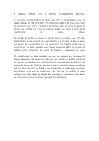e negativos reflexos sobre a dinâmica macroeconômica doméstica.
A conjuntura macroeconômica do Brasil para 2015 é desalentadora, pois, se
espera retração do PIB entre 0,5% e 1%. Tal cenário decorre da perda ainda maior
de dinamismo nos setores industrial e de serviços, além da queda do poder de
compra das famílias em virtude da inflação elevada, bem como o risco real de
racionamento de energia elétrica.
Em tempo, os ajustes promovidos no campo fiscal e monetário, com o fim das
desonerações fiscais, aumento da carga tributária e a elevação da taxa de juros,
que podem ser considerados "um mal necessário", vão fragilizar ainda mais os
investimentos no setor produtivo com graves problemas sobre o mercado de
trabalho como fechamento de postos de trabalho e estagnação da renda.
Os investimentos no setor produtivo, por sua vez, seguem em compasso de
espera aguardando não apenas as definições das medidas de política econômica
do governo, mas também pelo conhecimento das consequências do desfecho dos
problemas acerca da Petrobras que, por enquanto, carregam grandes incertezas
sobre o futuro do rating do Brasil e sua manutenção no seleto grupo de países
classificados como grau de investimento, haja vista que tal condição do rating
soberano tem efeito direto na adesão das empresas em participarem dos planos
de concessões do governo federal nas áreas de infraestrutura.
 