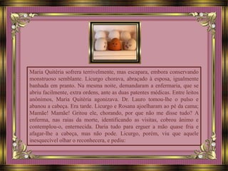 Maria Quitéria sofrera terrivelmente, mas escapara, embora conservando
monstruoso semblante. Licurgo chorava, abraçado à esposa, igualmente
banhada em pranto. Na mesma noite, demandaram a enfermaria, que se
abriu facilmente, extra ordens, ante as duas patentes médicas. Entre leitos
anônimos, Maria Quitéria agonizava. Dr. Lauro tomou-lhe o pulso e
abanou a cabeça. Era tarde. Licurgo e Rosana ajoelharam ao pé da cama;
Mamãe! Mamãe! Gritou ele, chorando, por que não me disse tudo? A
enferma, nas raias da morte, identificando as visitas, cobrou ânimo e
contemplou-o, enternecida. Daria tudo para erguer a mão quase fria e
afagar-lhe a cabeça, mas não pode. Licurgo, porém, viu que aquele
inesquecível olhar o reconhecera, e pediu:
 
