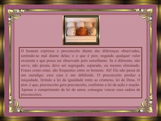 O homem expressa o preconceito diante das diferenças observadas,
sentindo-se mal diante delas; e o que é pior, negando qualquer valor
existente e que possa ser observado pelo semelhante. Se é diferente, não
serve; não presta, deve ser segregado, separado, ou mesmo eliminado.
Frases como estas, são frequentes entre os homens: Ah! Ele não passa de
um mendigo; esse cara é um debiloide. O preconceito produz a
iniquidade, ferindo a lei da igualdade entre as criaturas, lei de Deus. O
pior, é que, preconceito gera preconceito, conforme a lei da ação e reação.
Apenas o cumprimento da lei do amor, consegue vencer essa cadeia de
preconceitos.
 