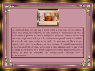 A Espiritualidade nos diz que o amor cobre a imensidão dos pecados; o
amor nada exige, tudo suporta, e a tudo entende. O amor não se queixa, a
tudo releva e perdoa; o amor é resignado, tolerante, fazendo nascer no
coração a esperança, reforça a fé, ensinando desprendimento e caridade.
O amor de mãe, com muito maior razão, faz com que os filhos sempre
sejam vistos como os melhores, ao mais capazes. A experiência materna,
a oportunidade de ser mãe, talvez seja a mais elevada dádiva que Deus
concede a seus filhos. Só o amor é capaz de vencer o preconceito, pois, é
capaz de tirar as máscaras das desigualdades naqueles que o
experimentam.
 
