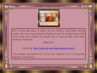 Para o amor das mães, os filhos não têm defeitos; suas falhas morais
sempre são vistas como pequenas fraquezas, que não comprometem. Não
existe nada mais sublime no mundo que o amor de mãe. Que Deus
abençoe a todas elas.
Muita Paz!
Meu Blog: http://espiritual-espiritual.blogspot.com.br
Com estudos comentados de O Livro dos Espíritos e de O Evangelho
Segundo o Espiritismo.
 