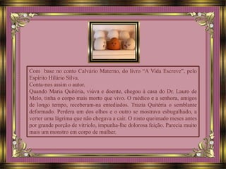 Com base no conto Calvário Materno, do livro “A Vida Escreve”, pelo
Espírito Hilário Silva.
Conta-nos assim o autor.
Quando Maria Quitéria, viúva e doente, chegou à casa do Dr. Lauro de
Melo, tinha o corpo mais morto que vivo. O médico e a senhora, amigos
de longo tempo, receberam-na entediados. Trazia Quitéria o semblante
deformado. Perdera um dos olhos e o outro se mostrava esbugalhado, a
verter uma lágrima que não chegava a cair. O rosto queimado meses antes
por grande porção de vitríolo, impunha-lhe dolorosa feição. Parecia muito
mais um monstro em corpo de mulher.
 