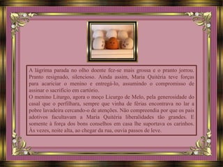 A lágrima parada no olho doente fez-se mais grossa e o pranto jorrou.
Pranto resignado, silencioso. Ainda assim, Maria Quitéria teve forças
para acariciar o menino e entregá-lo, assumindo o compromisso de
assinar o sacrifício em cartório.
O menino Liturgo, agora o moço Licurgo de Melo, pela generosidade do
casal que o perfilhara, sempre que vinha de férias encontrava no lar a
pobre lavadeira cercando-o de atenções. Não compreendia por que os pais
adotivos facultavam a Maria Quitéria liberalidades tão grandes. E
somente à força dos bons conselhos em casa lhe suportava os carinhos.
Às vezes, noite alta, ao chegar da rua, ouvia passos de leve.
 