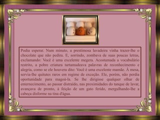 Podia esperar. Num minuto, a prestimosa lavadeira vinha trazer-lhe o
chocolate que não pedira. E, sorrindo, zombava de suas poucas letras,
exclamando: Você é uma excelente megera. Acostumada a vocabulário
restrito, a pobre criatura tartamudeava palavras de reconhecimento e
alegria, como se ele houvera dito: Você é uma excelente mamãe. À mesa,
servia-lhe quitutes raros em regime de exceção. Ele, porém, não perdia
oportunidade para magoá-la. Se lhe dirigisse qualquer olhar de
enternecimento, ao passar distraído, nas proximidades do tanque de lavar,
avançava de pronto, à feição de um gato ferido, mergulhando-lhe a
cabeça disforme na tina d'água.
 