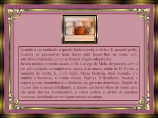 Quando a via rondando o quarto, batia a porta, colérico. E, quando podia,
buscava os pejorativos mais duros para lançar-lhes no rosto, com
sorridente expressão, como se fossem elogios adocicados.
Jovem médico e recém-casado, o Dr. Licurgo de Melo, de parceria com o
pai pelo coração, consagrava-se, agora, à arruinada saúde de D. Ninita, a
caminho da morte. E, junto deles, Maria Quitéria, mais cansada, era
sombra a mover-se, ajudando calada. Vigílias. Dificuldades. Rosana, a
esposa jovem, mantinha-se a distância, no governo doméstico. Depois de
muitos dias e noites esfalfantes, a doente cerrou os olhos do corpo para
não mais abri-los. Inconsolável, o viúvo aceitou o alvitre de parentes
bondosos, decidindo-se por alguns meses no campo.
 