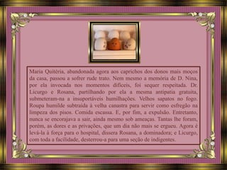 Maria Quitéria, abandonada agora aos caprichos dos donos mais moços
da casa, passou a sofrer rude trato. Nem mesmo a memória de D. Nina,
por ela invocada nos momentos difíceis, foi sequer respeitada. Dr.
Licurgo e Rosana, partilhando por ela a mesma antipatia gratuita,
submeteram-na a insuportáveis humilhações. Velhos sapatos no fogo.
Roupa humilde subtraída à velha canastra para servir como esfregão na
limpeza dos pisos. Comida escassa. E, por fim, a expulsão. Entretanto,
nunca se encorajava a sair, ainda mesmo sob ameaças. Tantas lhe foram,
porém, as dores e as privações, que um dia não mais se ergueu. Agora é
levá-la à força para o hospital, dissera Rosana, a dominadora; e Licurgo,
com toda a facilidade, desterrou-a para uma seção de indigentes.
 