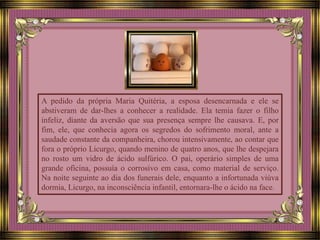 A pedido da própria Maria Quitéria, a esposa desencarnada e ele se
abstiveram de dar-lhes a conhecer a realidade. Ela temia fazer o filho
infeliz, diante da aversão que sua presença sempre lhe causava. E, por
fim, ele, que conhecia agora os segredos do sofrimento moral, ante a
saudade constante da companheira, chorou intensivamente, ao contar que
fora o próprio Licurgo, quando menino de quatro anos, que lhe despejara
no rosto um vidro de ácido sulfúrico. O pai, operário simples de uma
grande oficina, possuía o corrosivo em casa, como material de serviço.
Na noite seguinte ao dia dos funerais dele, enquanto a infortunada viúva
dormia, Licurgo, na inconsciência infantil, entornara-lhe o ácido na face.
 