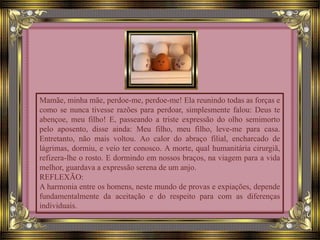 Mamãe, minha mãe, perdoe-me, perdoe-me! Ela reunindo todas as forças e
como se nunca tivesse razões para perdoar, simplesmente falou: Deus te
abençoe, meu filho! E, passeando a triste expressão do olho semimorto
pelo aposento, disse ainda: Meu filho, meu filho, leve-me para casa.
Entretanto, não mais voltou. Ao calor do abraço filial, encharcado de
lágrimas, dormiu, e veio ter conosco. A morte, qual humanitária cirurgiã,
refizera-lhe o rosto. E dormindo em nossos braços, na viagem para a vida
melhor, guardava a expressão serena de um anjo.
REFLEXÃO:
A harmonia entre os homens, neste mundo de provas e expiações, depende
fundamentalmente da aceitação e do respeito para com as diferenças
individuais.
 