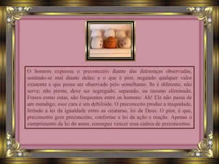 O homem expressa o preconceito diante das diferenças observadas,
sentindo-se mal diante delas; e o que é pior, negando qualquer valor
existente e que possa ser observado pelo semelhante. Se é diferente, não
serve; não presta, deve ser segregado, separado, ou mesmo eliminado.
Frases como estas, são frequentes entre os homens: Ah! Ele não passa de
um mendigo; esse cara é um debiloide. O preconceito produz a iniquidade,
ferindo a lei da igualdade entre as criaturas, lei de Deus. O pior, é que,
preconceito gera preconceito, conforme a lei da ação e reação. Apenas o
cumprimento da lei do amor, consegue vencer essa cadeia de preconceitos.
 