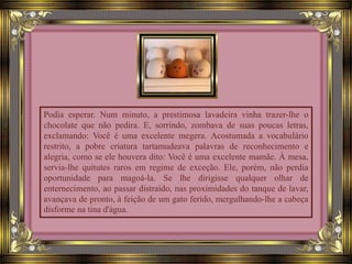 Podia esperar. Num minuto, a prestimosa lavadeira vinha trazer-lhe o
chocolate que não pedira. E, sorrindo, zombava de suas poucas letras,
exclamando: Você é uma excelente megera. Acostumada a vocabulário
restrito, a pobre criatura tartamudeava palavras de reconhecimento e
alegria, como se ele houvera dito: Você é uma excelente mamãe. À mesa,
servia-lhe quitutes raros em regime de exceção. Ele, porém, não perdia
oportunidade para magoá-la. Se lhe dirigisse qualquer olhar de
enternecimento, ao passar distraído, nas proximidades do tanque de lavar,
avançava de pronto, à feição de um gato ferido, mergulhando-lhe a cabeça
disforme na tina d'água.
 