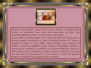 Quando a via rondando o quarto, batia a porta, colérico. E, quando podia,
buscava os pejorativos mais duros para lançar-lhes no rosto, com
sorridente expressão, como se fossem elogios adocicados.
Jovem médico e recém-casado, o Dr. Licurgo de Melo, de parceria com o
pai pelo coração, consagrava-se, agora, à arruinada saúde de D. Ninita, a
caminho da morte. E, junto deles, Maria Quitéria, mais cansada, era
sombra a mover-se, ajudando calada. Vigílias. Dificuldades. Rosana, a
esposa jovem, mantinha-se a distância, no governo doméstico. Depois de
muitos dias e noites esfalfantes, a doente cerrou os olhos do corpo para
não mais abri-los. Inconsolável, o viúvo aceitou o alvitre de parentes
bondosos, decidindo-se por alguns meses no campo.
 