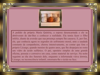 A pedido da própria Maria Quitéria, a esposa desencarnada e ele se
abstiveram de dar-lhes a conhecer a realidade. Ela temia fazer o filho
infeliz, diante da aversão que sua presença sempre lhe causava. E, por fim,
ele, que conhecia agora os segredos do sofrimento moral, ante a saudade
constante da companheira, chorou intensivamente, ao contar que fora o
próprio Licurgo, quando menino de quatro anos, que lhe despejara no rosto
um vidro de ácido sulfúrico. O pai, operário simples de uma grande
oficina, possuía o corrosivo em casa, como material de serviço. Na noite
seguinte ao dia dos funerais dele, enquanto a infortunada viúva dormia,
Licurgo, na inconsciência infantil, entornara-lhe o ácido na face.
 