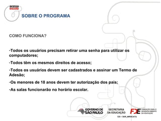 SOBRE O PROGRAMA COMO FUNCIONA? Todos os usuários precisam retirar uma senha para utilizar os computadores; Todos têm os mesmos direitos de acesso; Todos os usuários devem ser cadastrados e assinar um Termo de Adesão; Os menores de 18 anos devem ter autorização dos pais; As salas funcionarão no horário escolar. 