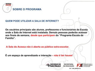 SOBRE O PROGRAMA QUEM PODE UTILIZAR A SALA DE INTERNET? Os usuários principais são alunos, professores e funcionários da Escola onde a Sala de Internet está instalada. Demais pessoas poderão acessar aos finais de semana,  desde que participem  do “Programa Escola da Família”. A Sala do Acessa não é aberta ao público extra-escolar. É um espaço de aprendizado e interação  – não é lan house! 