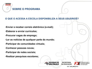 SOBRE O PROGRAMA O QUE O ACESSA A ESCOLA DISPONIBILIZA A SEUS USUÁRIOS? Enviar e receber correio eletrônico (e-mail); Elaborar e enviar currículos; Procurar vagas de emprego; Ler as notícias de qualquer parte do mundo; Participar de comunidades virtuais; Conhecer pessoas novas; Participar de redes sociais; Realizar pesquisas escolares; 